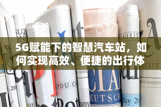 5G赋能下的智慧汽车站，如何实现高效、便捷的出行体验？