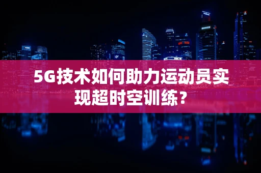 5G技术如何助力运动员实现超时空训练？