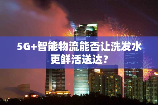 5G+智能物流能否让洗发水更鲜活送达？
