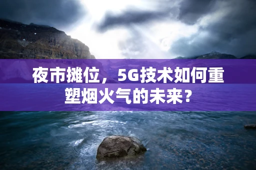 夜市摊位，5G技术如何重塑烟火气的未来？