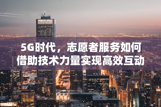 5G时代，志愿者服务如何借助技术力量实现高效互动？