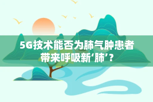 5G技术能否为肺气肿患者带来呼吸新‘肺’？