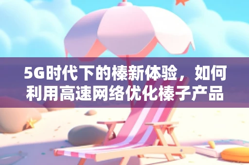 5G时代下的榛新体验，如何利用高速网络优化榛子产品供应链？