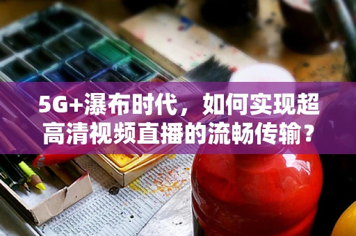 5G+瀑布时代，如何实现超高清视频直播的流畅传输？