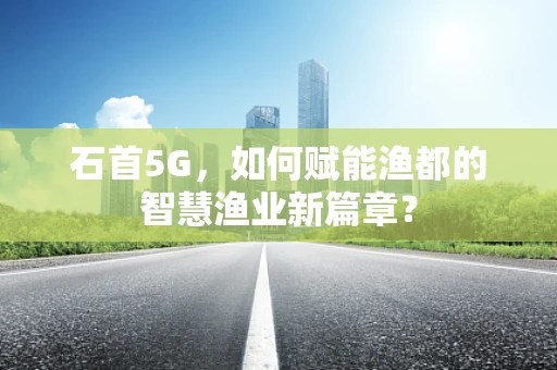 石首5G，如何赋能渔都的智慧渔业新篇章？