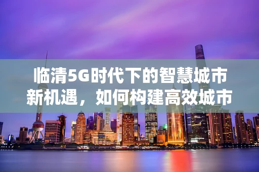 临清5G时代下的智慧城市新机遇，如何构建高效城市管理系统？