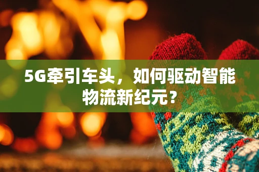 5G牵引车头，如何驱动智能物流新纪元？