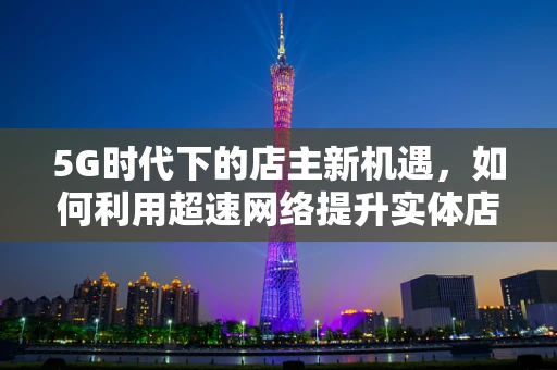 5G时代下的店主新机遇，如何利用超速网络提升实体店运营效率？
