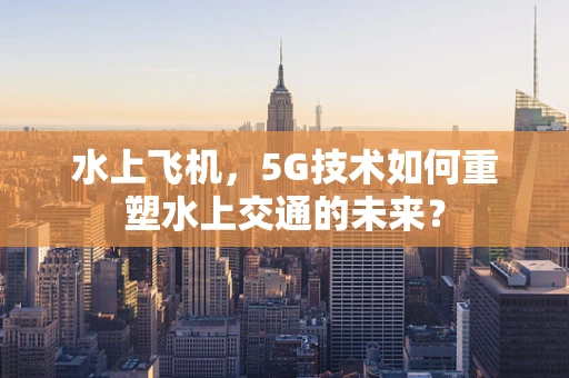 水上飞机，5G技术如何重塑水上交通的未来？
