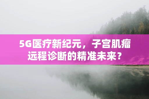 5G医疗新纪元，子宫肌瘤远程诊断的精准未来？