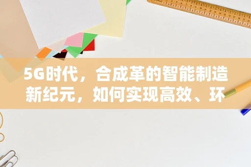 5G时代，合成革的智能制造新纪元，如何实现高效、环保的智能生产？