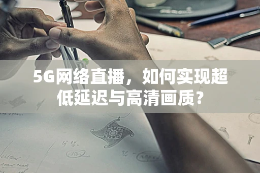 5G网络直播，如何实现超低延迟与高清画质？