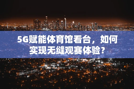 5G赋能体育馆看台，如何实现无缝观赛体验？
