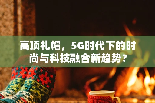 高顶礼帽，5G时代下的时尚与科技融合新趋势？
