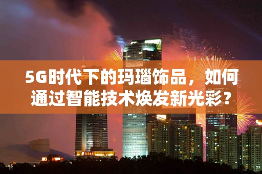 5G时代下的玛瑙饰品，如何通过智能技术焕发新光彩？