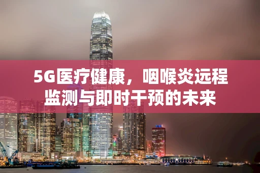 5G医疗健康，咽喉炎远程监测与即时干预的未来