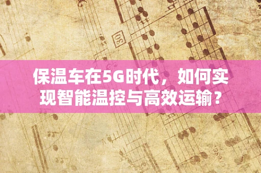 保温车在5G时代，如何实现智能温控与高效运输？
