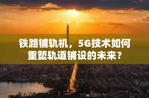 铁路铺轨机，5G技术如何重塑轨道铺设的未来？