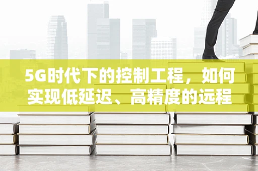 5G时代下的控制工程，如何实现低延迟、高精度的远程控制？