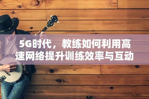 5G时代，教练如何利用高速网络提升训练效率与互动性？