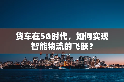 货车在5G时代，如何实现智能物流的飞跃？