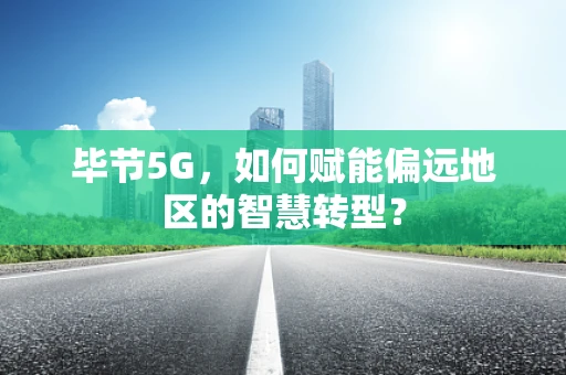 毕节5G，如何赋能偏远地区的智慧转型？