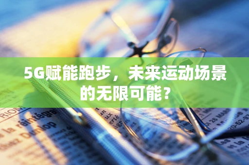 5G赋能跑步，未来运动场景的无限可能？