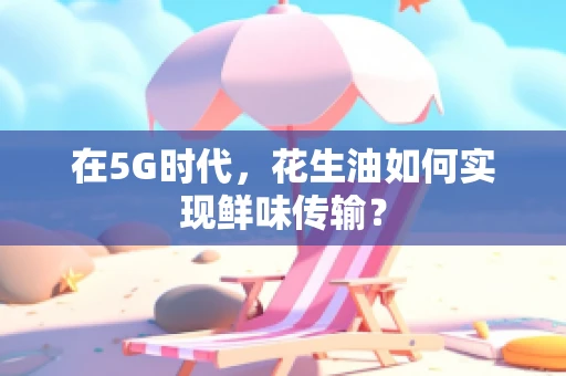 在5G时代，花生油如何实现鲜味传输？