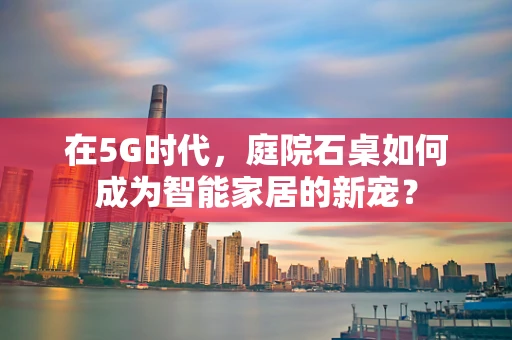 在5G时代，庭院石桌如何成为智能家居的新宠？