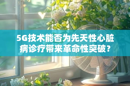 5G技术能否为先天性心脏病诊疗带来革命性突破？