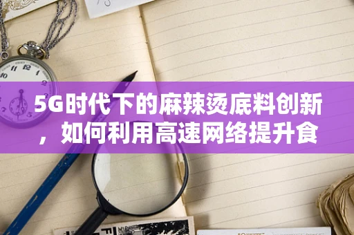 5G时代下的麻辣烫底料创新，如何利用高速网络提升食材供应链管理？
