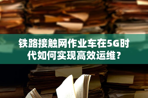 铁路接触网作业车在5G时代如何实现高效运维？