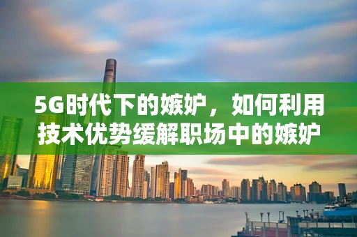5G时代下的嫉妒，如何利用技术优势缓解职场中的嫉妒情绪？
