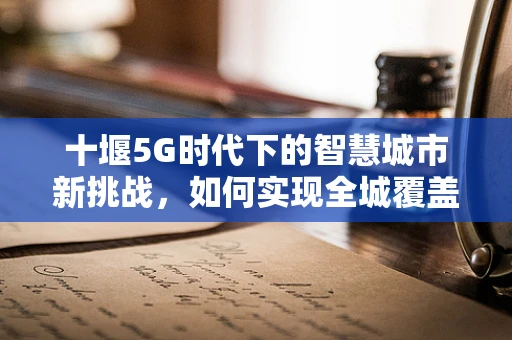 十堰5G时代下的智慧城市新挑战，如何实现全城覆盖与精准管理？