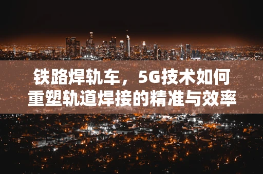铁路焊轨车，5G技术如何重塑轨道焊接的精准与效率？
