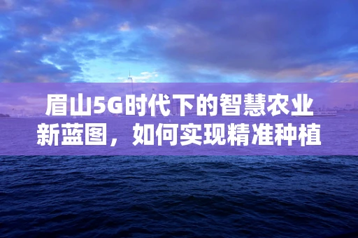 眉山5G时代下的智慧农业新蓝图，如何实现精准种植与智能管理？