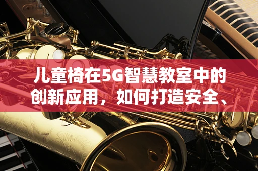 儿童椅在5G智慧教室中的创新应用，如何打造安全、互动的学习环境？