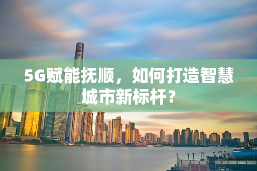 5G赋能抚顺，如何打造智慧城市新标杆？