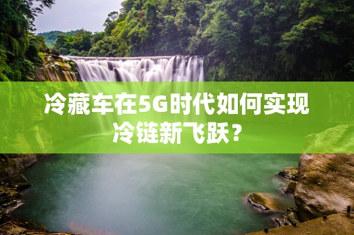 冷藏车在5G时代如何实现冷链新飞跃？