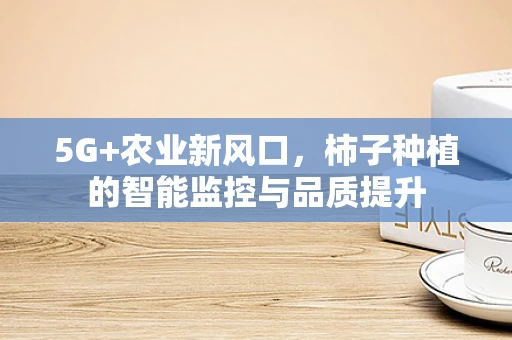 5G+农业新风口，柿子种植的智能监控与品质提升
