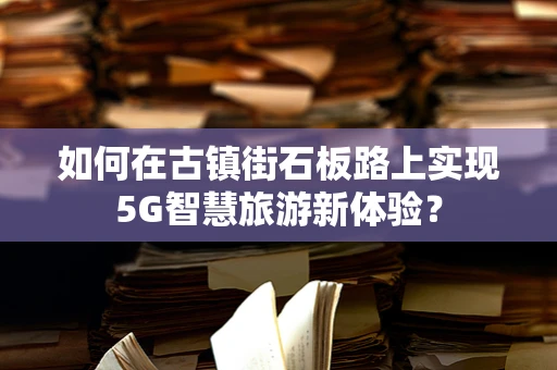 如何在古镇街石板路上实现5G智慧旅游新体验？