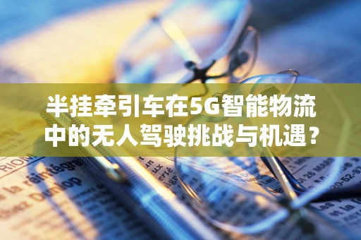 半挂牵引车在5G智能物流中的无人驾驶挑战与机遇？