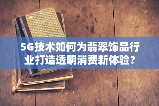 5G技术如何为翡翠饰品行业打造透明消费新体验？