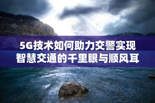 5G技术如何助力交警实现智慧交通的千里眼与顺风耳？