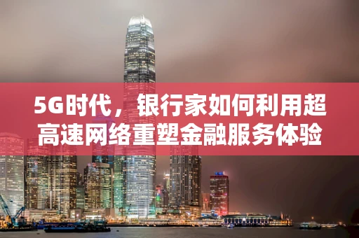 5G时代，银行家如何利用超高速网络重塑金融服务体验？