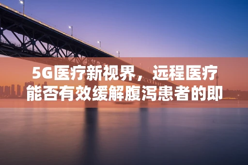 5G医疗新视界，远程医疗能否有效缓解腹泻患者的即时之需？