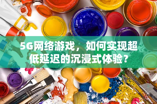 5G网络游戏，如何实现超低延迟的沉浸式体验？