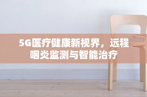 5G医疗健康新视界，远程咽炎监测与智能治疗