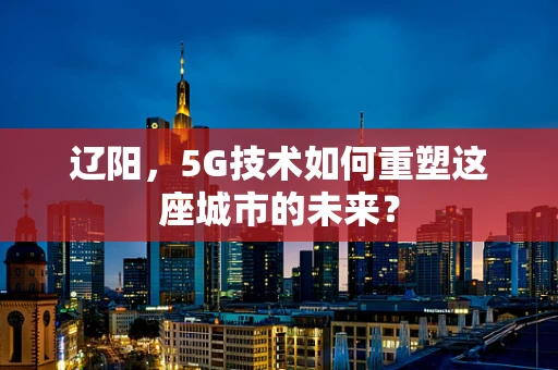 辽阳，5G技术如何重塑这座城市的未来？