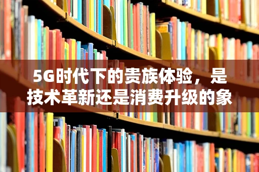 5G时代下的贵族体验，是技术革新还是消费升级的象征？